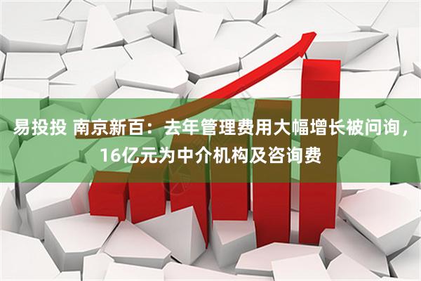 易投投 南京新百：去年管理费用大幅增长被问询，16亿元为中介机构及咨询费
