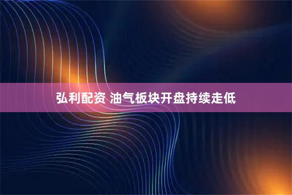 弘利配资 油气板块开盘持续走低