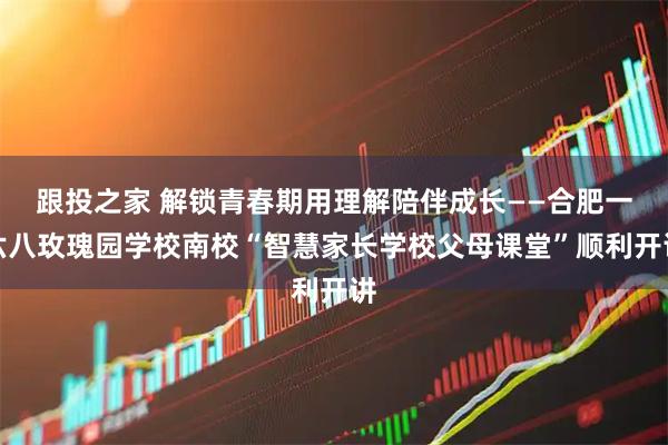 跟投之家 解锁青春期用理解陪伴成长——合肥一六八玫瑰园学校南校“智慧家长学校父母课堂”顺利开讲