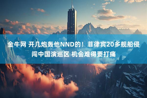 金牛网 开几炮轰他NND的！菲律宾20多舰船侵闯中国演巡区 机会难得要打痛