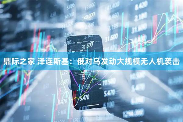 鼎际之家 泽连斯基：俄对乌发动大规模无人机袭击