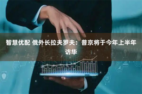 智慧优配 俄外长拉夫罗夫：普京将于今年上半年访华